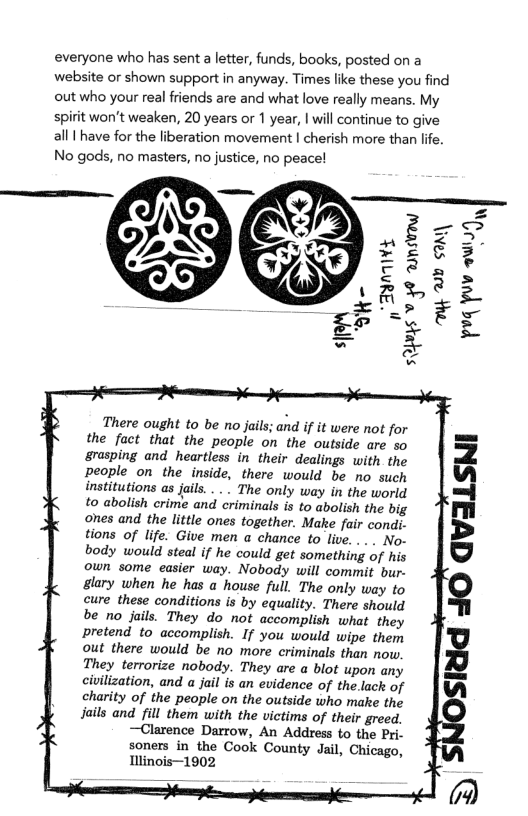 everyone who has sent a letter, funds, books, posted on a website or shown support in anyway. Times like these you find out who your real friends are and what love really means. My  spirit won’t weaken, 20 years or 1 year, | will continue to give all | have for the liberation movement | cherish more than lfe.  No gods, no masters, no justice, no peace!  \ ( iz  There ought to be no jails; and if it were not for the fact that the people on the outside are so &rasping and heartless in their dealings with the people on the inside, there would be no such institutions as jail..... The only way in the world to abolish crime and criminals is to abolish the big ones and the little ones together. Make fair condi. tions of life. Give men a chance to live. . .. No- body would steal if he could get something of his own some easier way. Nobody will commit bur. glary when he has a house full. The only way to cure these conditions is by equality. There should be no jails. They do not accomplish what they pretend to accomplish. If you would wipe them out there would be no more criminals than now. They terrorize nobody. They are a blot upon any civilization, and  jail is an evidence of the.lack of charity of the people on the outside who make the Jails and fill them with the victims of their greed.  —Clarence Darrow, An Address {0 the Pri. soners in the Cook County Jail, Chicago, Illinois—1902  